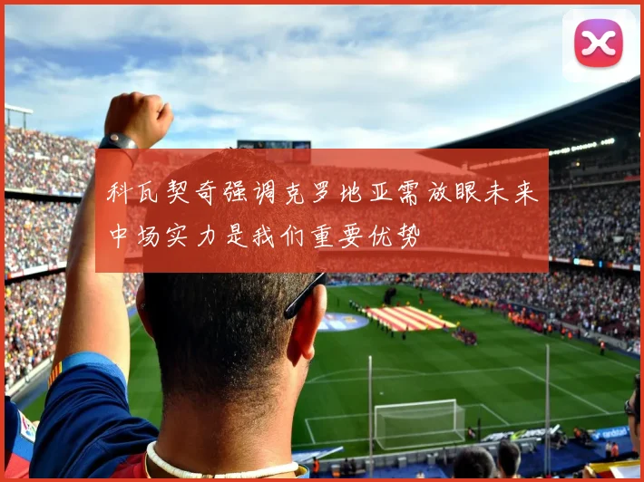 科瓦契奇强调克罗地亚需放眼未来中场实力是我们重要优势