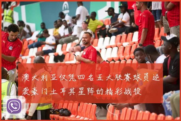 澳大利亚仅凭四名五大联赛球员逆袭豪门土耳其星阵的精彩战役