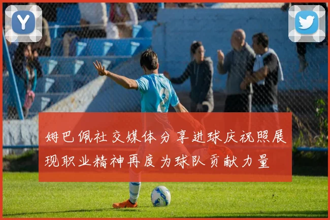 姆巴佩社交媒体分享进球庆祝照展现职业精神再度为球队贡献力量