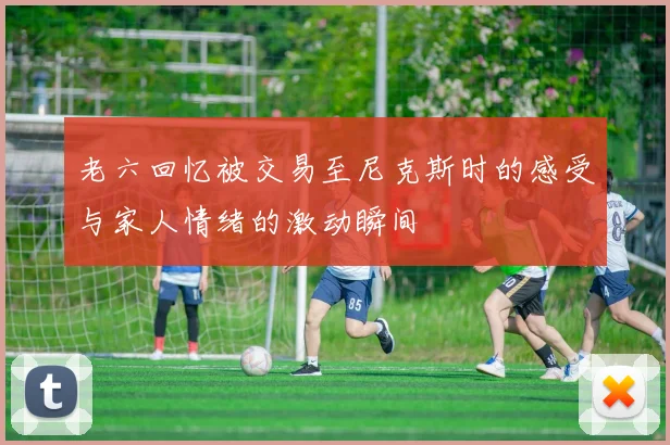 老六回忆被交易至尼克斯时的感受与家人情绪的激动瞬间