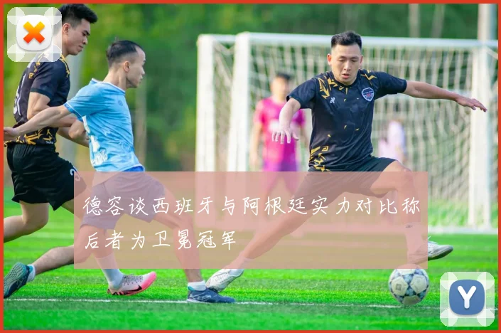 德容谈西班牙与阿根廷实力对比称后者为卫冕冠军