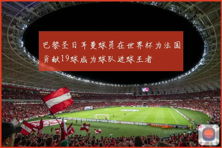 巴黎圣日耳曼球员在世界杯为法国贡献19球成为球队进球王者